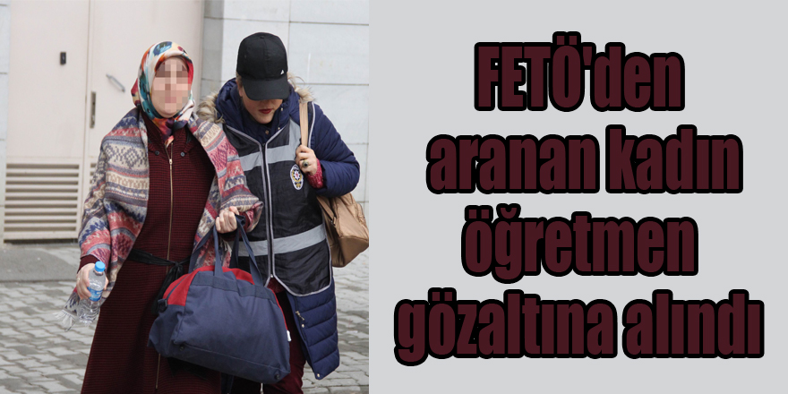 FETÖ'den aranan kadın öğretmen gözaltına alındı