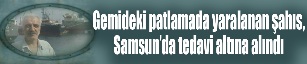 Gemideki patlamada yaralanan şahıs, Samsun’da tedavi altına alındı