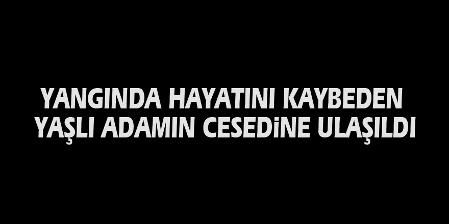 Yangında hayatını kaybeden yaşlı adamın cesedine ulaşıldı