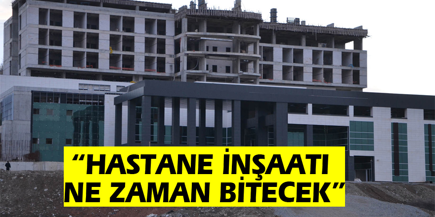 “HASTANE İNŞAATI NE ZAMAN BİTECEK?”