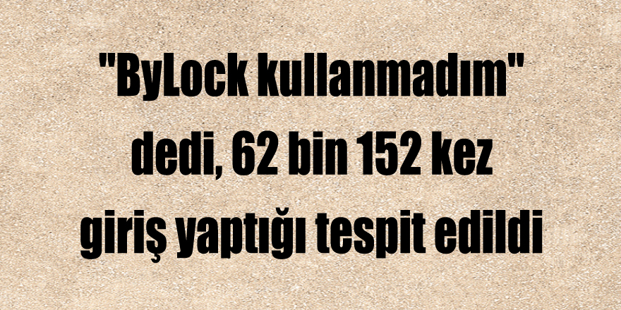 "ByLock kullanmadım" dedi, 62 bin 152 kez giriş yaptığı tespit edildi 