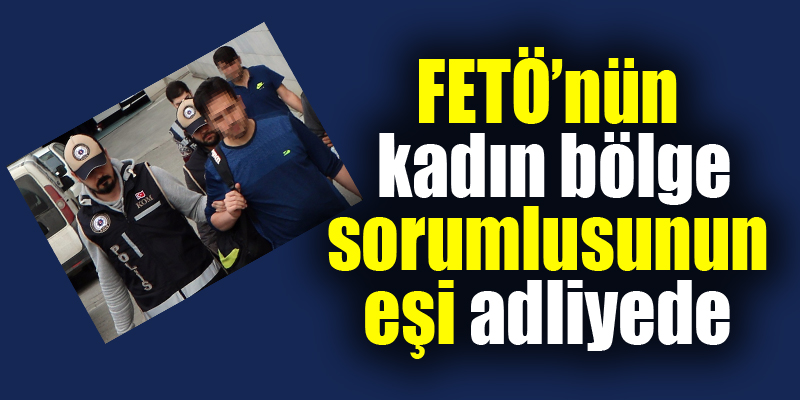 FETÖ’nün kadın bölge sorumlusunun eşi adliyeye sevk edildi 