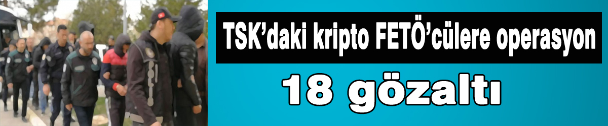 TSK’daki kripto FETÖ’cülere operasyon: 18 gözaltı
