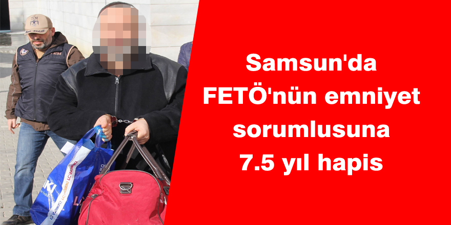 Samsun'da FETÖ'nün emniyet sorumlusuna 7.5 yıl hapis 