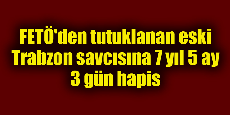 FETÖ'den tutuklanan eski Trabzon savcısına 7 yıl 5 ay 3 gün hapis 