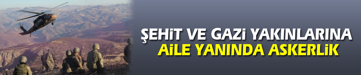 Şehit ve gazi yakınlarına aile yanında askerlik