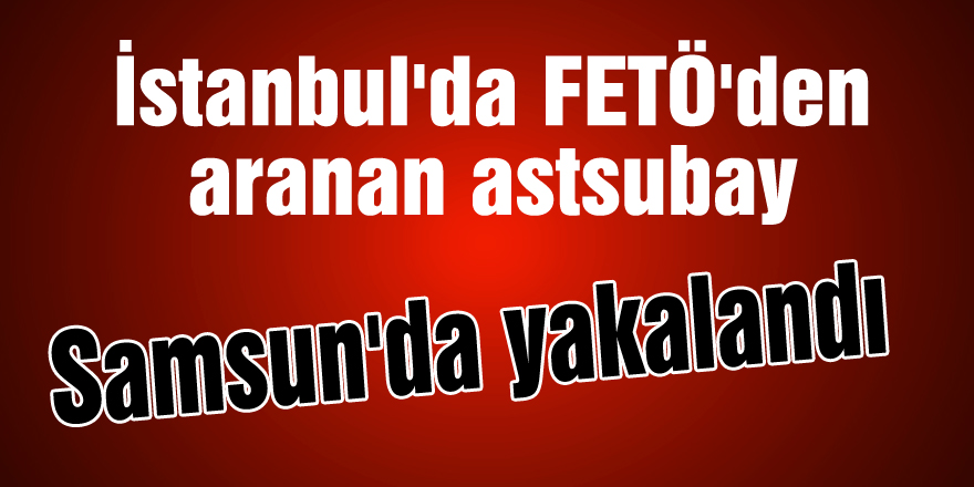 İstanbul'da FETÖ'den aranan astsubay Samsun'da yakalandı 