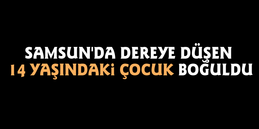 Samsun'da dereye düşen 14 yaşındaki çocuk boğuldu