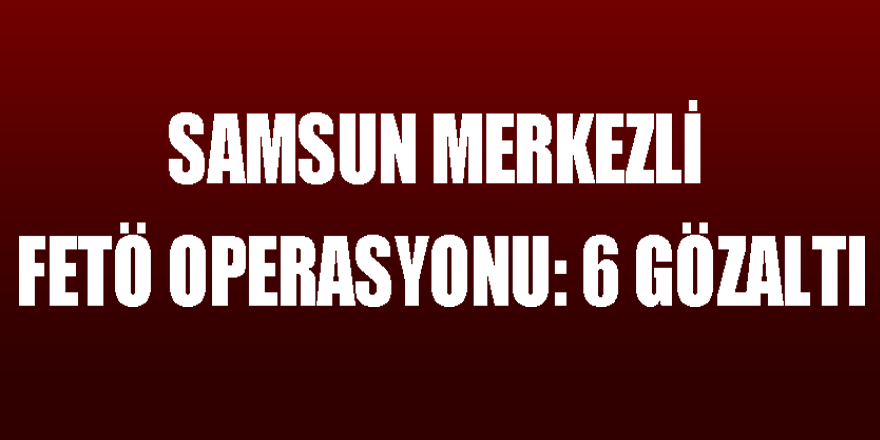 Samsun merkezli FETÖ operasyonu: 6 gözaltı 