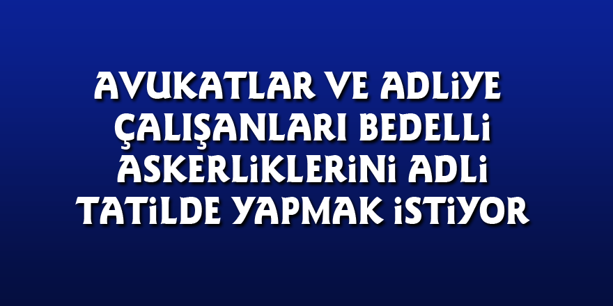 Avukatlar ve adliye çalışanları bedelli askerliklerini adli tatilde yapmak istiyor