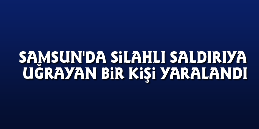 Samsun'da silahlı saldırıya uğrayan bir kişi yaralandı