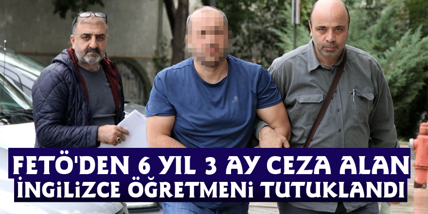 FETÖ'den 6 yıl 3 ay ceza alan İngilizce öğretmeni tutuklandı