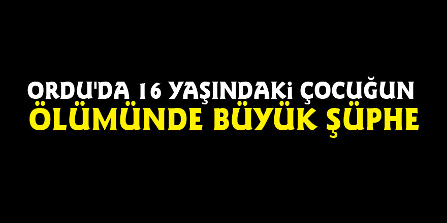 Ordu'da 16 yaşındaki çocuğun ölümünde büyük şüphe