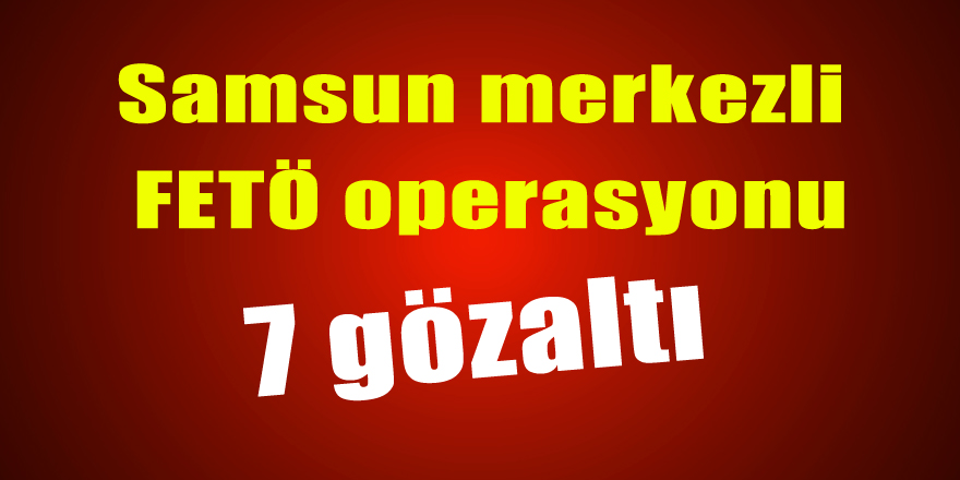 Samsun merkezli FETÖ operasyonu: 7 gözaltı