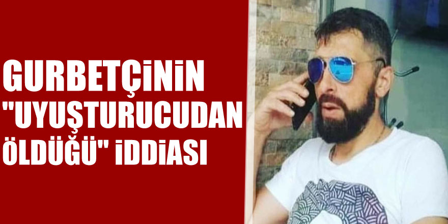 Gurbetçinin "uyuşturucudan öldüğü" iddiası