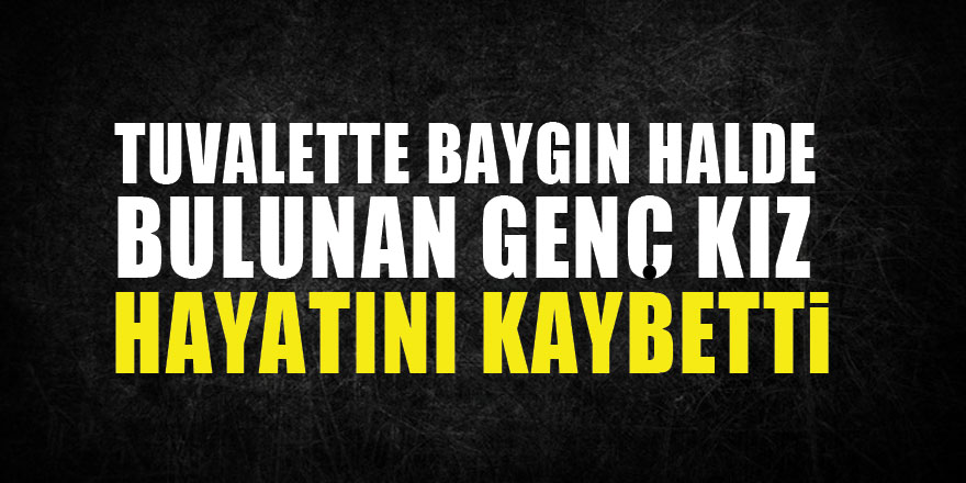 Tuvalette baygın halde bulunan genç kız hastanede hayatını kaybetti