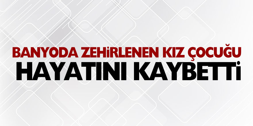 Banyoda zehirlenen 13 yaşındaki kız çocuğu hayatını kaybetti