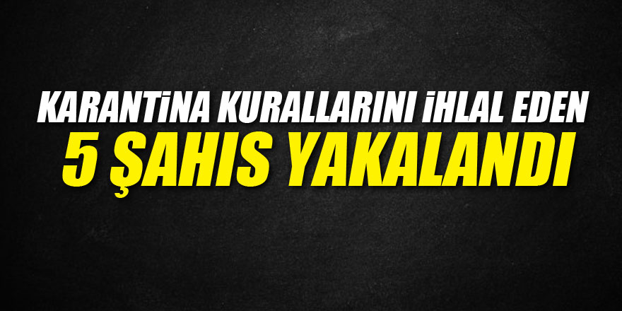 Karantina kurallarını ihlal eden 5 şahıs yakalandı