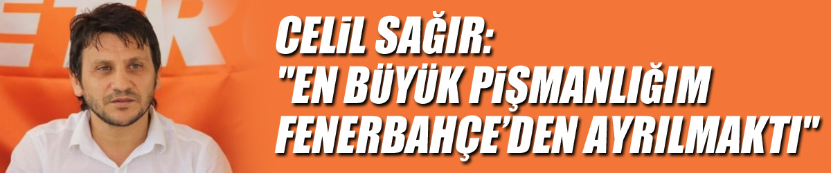 Celil Sağır: "En büyük pişmanlığım Fenerbahçe’den ayrılmaktı"