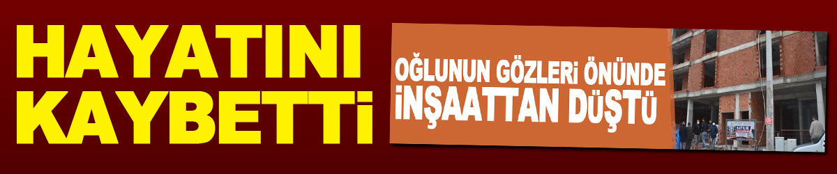 Oğlunun gözleri önünde inşaattan düşen işçi hayatını kaybetti