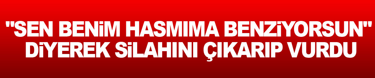 "Sen benim hasmıma benziyorsun" diyerek silahını çıkarıp vurdu