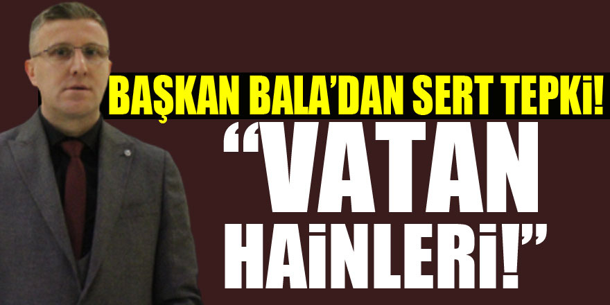 Başkan Bala’dan Sert Tepki! “VATAN HAİNLERİ!”