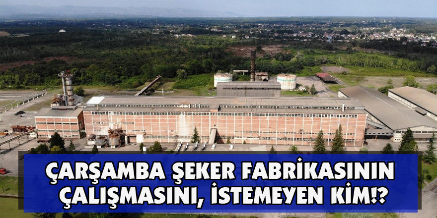 Çarşamba Şeker Fabrikasının Çalışmasını,  İSTEMEYEN KİM!?