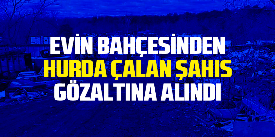 Evin bahçesinden hurda malzeme çalan şahıs gözaltına alındı