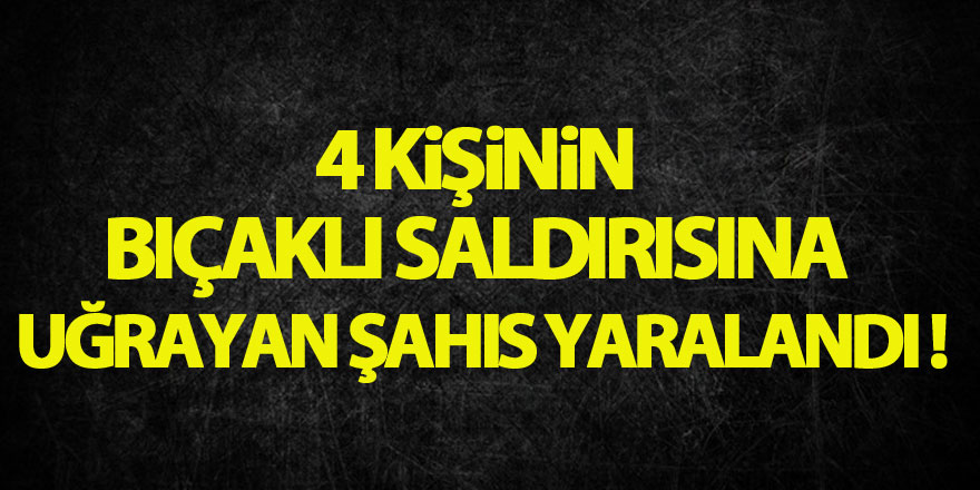 4 kişinin bıçaklı saldırısına uğrayan şahıs yaralandı