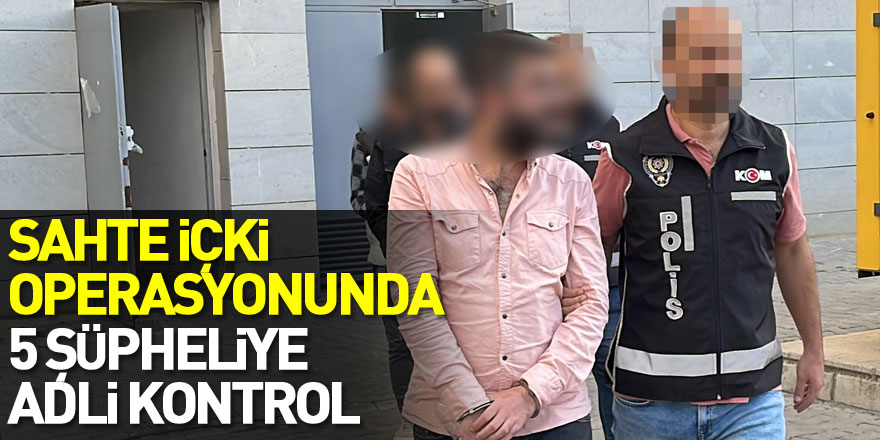 Sahte içki operasyonunda 5 şüpheliye adli kontrol