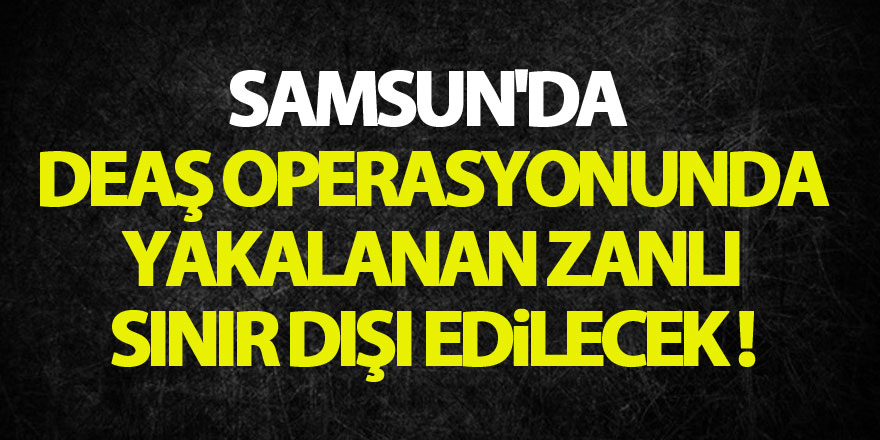 Samsun'da DEAŞ operasyonunda yakalanan zanlı sınır dışı edilecek