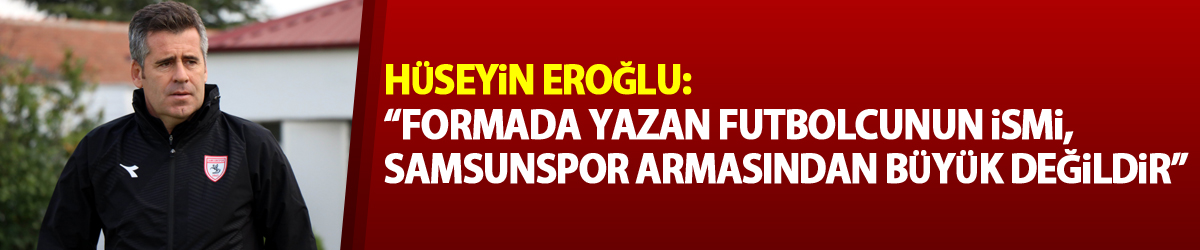 Hüseyin Eroğlu: “Formada yazan futbolcunun ismi, Samsunspor armasından büyük değildir”