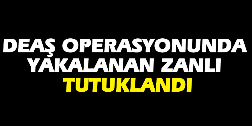 DEAŞ operasyonunda yakalanan zanlı tutuklandı