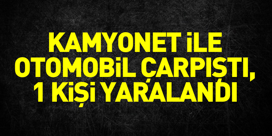 kamyonet ile otomobil çarpıştı, 1 kişi yaralandı