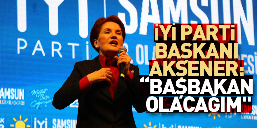 İYİ Parti Genel Başkanı Akşener: “Başbakan olacağım"