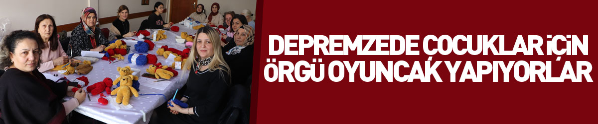 Depremzede çocuklar için örgü oyuncak yapıyorlar